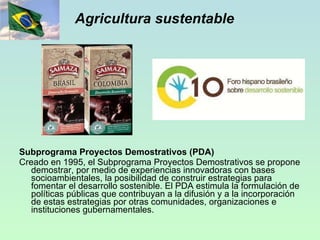 Agricultura sustentable Subprograma Proyectos Demostrativos (PDA) Creado en 1995, el Subprograma Proyectos Demostrativos se propone demostrar, por medio de experiencias innovadoras con bases socioambientales, la posibilidad de construir estrategias para fomentar el desarrollo sostenible. El PDA estimula la formulación de políticas públicas que contribuyan a la difusión y a la incorporación de estas estrategias por otras comunidades, organizaciones e instituciones gubernamentales. 