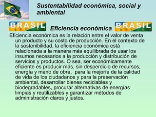 Sustentabilidad económica, social y ambiental Eficiencia económica Eficiencia económica es la relación entre el valor de venta un producto y su costo de producción. En el contexto de la sostenibilidad, la eficiencia económica está relacionada a la manera más equilibrada de usar los insumos necesarios a la producción y distribución de servicios y productos. O sea, ser económicamente eficiente es producir más, sin desperdicio de recursos, energía y mano de obra,  para la mejoría de la calidad de vida de los ciudadanos y para la preservación ambiental, desarrollar bienes reciclables y biodegradables, procurar alternativas de energías limpias y reutilizables y garantizar métodos de administración claros y justos. 