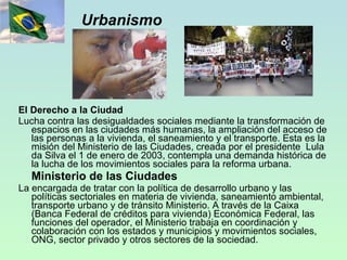 Urbanismo El Derecho a la Ciudad Lucha contra las desigualdades sociales mediante la transformación de espacios en las ciudades más humanas, la ampliación del acceso de las personas a la vivienda, el saneamiento y el transporte. Esta es la misión del Ministerio de las Ciudades, creada por el presidente  Lula da Silva el 1 de enero de 2003, contempla una demanda histórica de la lucha de los movimientos sociales para la reforma urbana. Ministerio de las Ciudades La encargada de tratar con la política de desarrollo urbano y las políticas sectoriales en materia de vivienda, saneamiento ambiental, transporte urbano y de tránsito Ministerio. A través de la Caixa (Banca Federal de créditos para vivienda) Económica Federal, las funciones del operador, el Ministerio trabaja en coordinación y colaboración con los estados y municipios y movimientos sociales, ONG, sector privado y otros sectores de la sociedad. 