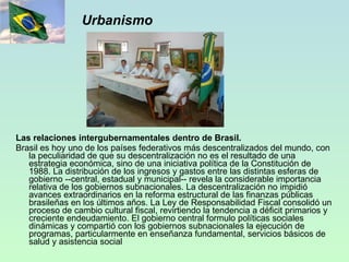 Urbanismo Las relaciones intergubernamentales dentro de Brasil. Brasil es hoy uno de los países federativos más descentralizados del mundo, con la peculiaridad de que su descentralización no es el resultado de una estrategia económica, sino de una iniciativa política de la Constitución de 1988. La distribución de los ingresos y gastos entre las distintas esferas de gobierno --central, estadual y municipal-- revela la considerable importancia relativa de los gobiernos subnacionales. La descentralización no impidió avances extraordinarios en la reforma estructural de las finanzas públicas brasileñas en los últimos años. La Ley de Responsabilidad Fiscal consolidó un proceso de cambio cultural fiscal, revirtiendo la tendencia a déficit primarios y creciente endeudamiento. El gobierno central formulo políticas sociales dinámicas y compartió con los gobiernos subnacionales la ejecución de programas, particularmente en enseñanza fundamental, servicios básicos de salud y asistencia social  