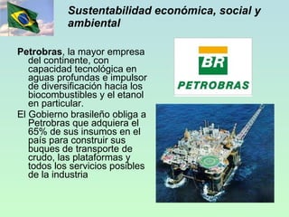 Sustentabilidad económica, social y ambiental Petrobras , la mayor empresa del continente, con capacidad tecnológica en aguas profundas e impulsor de diversificación hacia los biocombustibles y el etanol en particular. El Gobierno brasileño obliga a Petrobras que adquiera el 65% de sus insumos en el  país para construir sus buques de transporte de crudo, las plataformas y todos los servicios posibles de la industria 