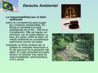 Derecho Ambiental La responsabilidad por el daño ambiental sobre la competencia para juzgar los crímenes ambientales. En Brasil la competencia está establecida en el Art.. 109 de la Constitución. Ella se regula, en principio, por el sujeto pasivo, o sea, por quien sufrió el daño. El medio ambiente es considerado patrimonio común de todos cometido un ilícito ambien­tal, al Estado le compete reaccionar a fin de procurar la re­paración del daño. En esta actividad él puede atribuir al infractor tres tipos de responsabilidad: administrativa, civil y penal. 