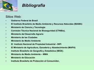Bibliografia Sitios Web: Gobierno Federal de Brasil El Instituto Brasileño de Medio Ambiente y Recursos Naturales (IBAMA) Ministerio de Ciencia y Tecnología  Comisión Técnica Nacional de Bioseguridad (CTNBio), Ministerio del Desarrollo Agrario Ministerio de las Ciudades Ministerio de Medio Ambiente El  Instituto Nacional de Propiedad Industrial - INPI  El Ministerio de Agricultura, Ganadería y Abastecimiento (MAPA) Instituto Brasileño de Geografía y Estadística (IBGE). Ministerio de Medio Ambiente – MMA Ministerio de Educación Instituto Brasileño de Protección al Consumidor, 
