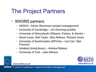 The Project Partners <ul><li>SWORD partners: </li></ul><ul><ul><li>UKOLN - Adrian Stevenson (project management) </li></ul...