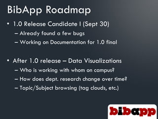 BibApp Roadmap
• 1.0 Release Candidate I (Sept 30)
  – Already found a few bugs
  – Working on Documentation for 1.0 final


• After 1.0 release – Data Visualizations
  – Who is working with whom on campus?
  – How does dept. research change over time?
  – Topic/Subject browsing (tag clouds, etc.)
 