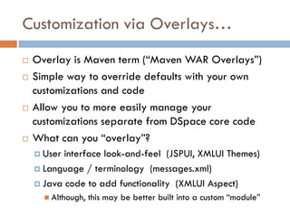 Customization via Overlays…
   Overlay is Maven term (“Maven WAR Overlays”)
   Simple way to override defaults with your own
    customizations and code
   Allow you to more easily manage your
    customizations separate from DSpace core code
   What can you “overlay”?
     User interface look-and-feel (JSPUI, XMLUI Themes)
     Language / terminology (messages.xml)

     Java code to add functionality (XMLUI Aspect)
       Although,   this may be better built into a custom “module”
 