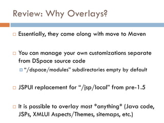 Review: Why Overlays?
   Essentially, they came along with move to Maven

   You can manage your own customizations separate
    from DSpace source code
     “/dspace/modules”   subdirectories empty by default


   JSPUI replacement for “/jsp/local” from pre-1.5

   It is possible to overlay most *anything* (Java code,
    JSPs, XMLUI Aspects/Themes, sitemaps, etc.)
 