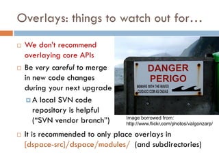 Overlays: things to watch out for…
   We don’t recommend
    overlaying core APIs
   Be very careful to merge
    in new code changes
    during your next upgrade
      A local SVN code
       repository is helpful
       (“SVN vendor branch”)    Image borrowed from:
                                http://www.flickr.com/photos/valgonzarp/

   It is recommended to only place overlays in
    [dspace-src]/dspace/modules/ (and subdirectories)
 