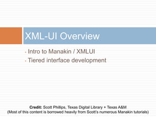 XML-UI Overview
          • Intro to Manakin / XMLUI
          • Tiered interface development




              Credit: Scott Phillips, Texas Digital Library + Texas A&M
(Most of this content is borrowed heavily from Scott’s numerous Manakin tutorials)
 