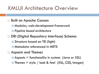 XMLUI Architecture Overview
   Built on Apache Cocoon
     Modular,  web-development framework
     Pipeline based architecture

   DRI (Digital Repository Interface) Schema
     Structure
             based on TEI (light)
     Metadata referenced in METS

   Aspects and Themes
     Aspects= functionality in system (Java or XSL)
     Themes = style / look & feel (XSL, CSS, images)
 