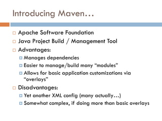 Introducing Maven…
   Apache Software Foundation
   Java Project Build / Management Tool
   Advantages:
     Manages   dependencies
     Easier to manage/build many “modules”
     Allows for basic application customizations via
      “overlays”
   Disadvantages:
     Yetanother XML config (many actually…)
     Somewhat complex, if doing more than basic overlays
 