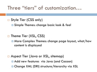 Three “tiers” of customization…
   Style Tier (CSS only)
     Simple   Themes: change basic look & feel


   Theme Tier (XSL, CSS)
     More  Complex Themes: change page layout, what/how
      content is displayed


   Aspect Tier (Java or XSL, sitemap)
     Add new features via Java (and Cocoon)
     Change XML (DRI) structure/hierarchy via XSL
 