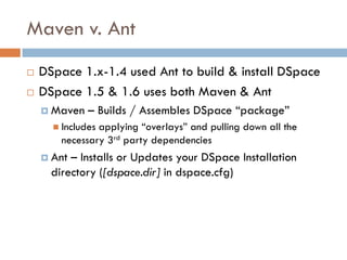 Maven v. Ant
   DSpace 1.x-1.4 used Ant to build & install DSpace
   DSpace 1.5 & 1.6 uses both Maven & Ant
     Maven   – Builds / Assembles DSpace “package”
       Includesapplying “overlays” and pulling down all the
        necessary 3rd party dependencies
     Ant – Installs or Updates your DSpace Installation
      directory ([dspace.dir] in dspace.cfg)
 