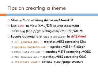Tips on creating a theme
   Start with an existing theme and tweak it
   Use ?XML to view XML/DRI source document
     Firebug   (http://getfirebug.com/) for CSS/XHTML
   Locate appropriate <xsl:template> in dri2xhtml
       DIM-Handler.xsl = matches METS containing DIM
       General-Handler.xsl = matches METS <fileSec>
       MODS-Handler.xsl = matches METS containing MODS
       QDC-Handler.xsl = matches METS containing QDC
       structural.xsl = defines layout/page structure
 