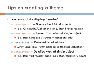 Tips on creating a theme
   Four metadata display “modes”
       SummaryList        = Summarized list of objects
         (E.g.)   Community/Collection listing, item browse/search
       SummaryView       = Summarized view of single object
         (E.g.)   Item homepage (summary metadata only)
       DetailList       = Detailed list of objects
         Rarely    used: (E.g.) “item appears in following collections”
       DetailView      = Detailed view of single object
         (E.g.)   Item “full record” page, collection/community pages
 