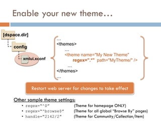 Enable your new theme…

[dspace.dir]
                          …
                          <themes>
     config
                              …
                              <theme name="My New Theme"
         xmlui.xconf              regex=".*" path="MyTheme/" />
                               …
                          </themes>
                          …

               Restart web server for changes to take effect

     Other sample theme settings:
        • regex=“^$”              (Theme for homepage ONLY)
        • regex=“^browse$”        (Theme for all global “Browse By” pages)
        • handle=“2142/2”         (Theme for Community/Collection/Item)
 