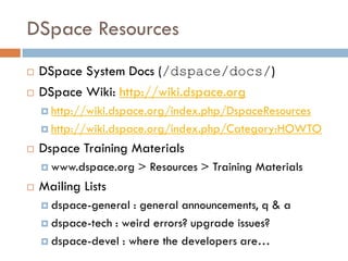 DSpace Resources
   DSpace System Docs (/dspace/docs/)
   DSpace Wiki: http://wiki.dspace.org
     http://wiki.dspace.org/index.php/DspaceResources

     http://wiki.dspace.org/index.php/Category:HOWTO

   Dspace Training Materials
     www.dspace.org   > Resources > Training Materials
   Mailing Lists
     dspace-general  : general announcements, q & a
     dspace-tech : weird errors? upgrade issues?

     dspace-devel : where the developers are…
 