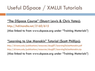 Useful DSpace / XMLUI Tutorials

“The DSpace Course” (Stuart Lewis & Chris Yates):
http://hdl.handle.net/2160/615
(Also linked to from www.dspace.org under “Training Materials”)


“Learning to Use Manakin” Tutorial (Scott Phillips):
http://di.tamu.edu/publications/resources/dsug07/LearningToUseManakin.pdf
http://di.tamu.edu/publications/resources/dsug07/LearningToUseManakin.zip
(Also linked to from www.dspace.org under “Training Materials”)
 