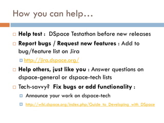 How you can help…
   Help test : DSpace Testathon before new releases
   Report bugs / Request new features : Add to
    bug/feature list on Jira
     http://jira.dspace.org/

   Help others, just like you : Answer questions on
    dspace-general or dspace-tech lists
   Tec h-savvy? Fix bugs or add functionality :
       Announce your work on dspace-tech
     http://wiki.dspace.org/index.php/Guide_to_Developing_with_DSpace
 