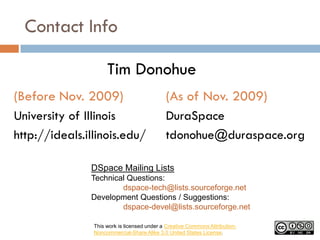 Contact Info

                     Tim Donohue
(Before Nov. 2009)                           (As of Nov. 2009)
University of Illinois                       DuraSpace
http://ideals.illinois.edu/                  tdonohue@duraspace.org

               DSpace Mailing Lists
               Technical Questions:
                       dspace-tech@lists.sourceforge.net
               Development Questions / Suggestions:
                       dspace-devel@lists.sourceforge.net

                This work is licensed under a Creative Commons Attribution-
                Noncommercial-Share Alike 3.0 United States License.
 