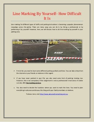 Line Marking By Yourself- How Difficult
It Is
Line marking for different types of traffic and parking instructions is becoming a popular phenomenon
nowadays across the globe. There are many ways you can do it, by hiring a professional or by
performing it by yourself. However, here, we will discuss how to do line marking by yourself in your
parking area.
First of all, you need to learn some different parking symbols and lines. You can take a help from
the internet or your friends or relatives in this regard.
If you have never painted in your life, you also need some kind of painting training too.
However, this is not compulsory if the assignment is not so professional in real sense. A rookie
can also offer line marking services.
You also need to decide the locations where you want to mark the lines. You need to plan
everything in advance and discuss this thing with your family members or relatives.
To know more, visit http://www.advancelinemarking.com.au
 