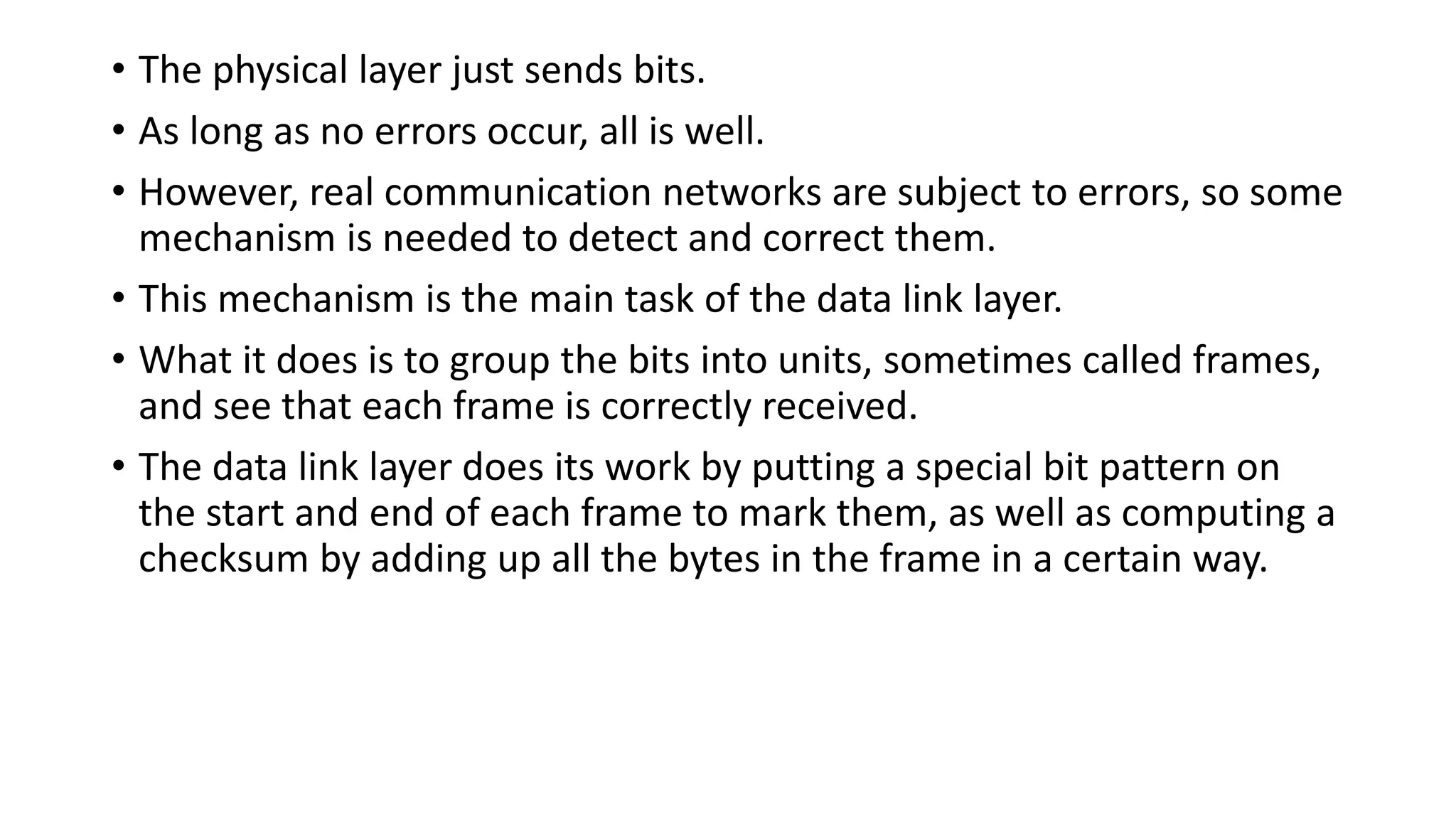 • The physical layer just sends bits.
• As long as no errors occur, all is well.
• However, real communication networks are subject to errors, so some
mechanism is needed to detect and correct them.
• This mechanism is the main task of the data link layer.
• What it does is to group the bits into units, sometimes called frames,
and see that each frame is correctly received.
• The data link layer does its work by putting a special bit pattern on
the start and end of each frame to mark them, as well as computing a
checksum by adding up all the bytes in the frame in a certain way.
 