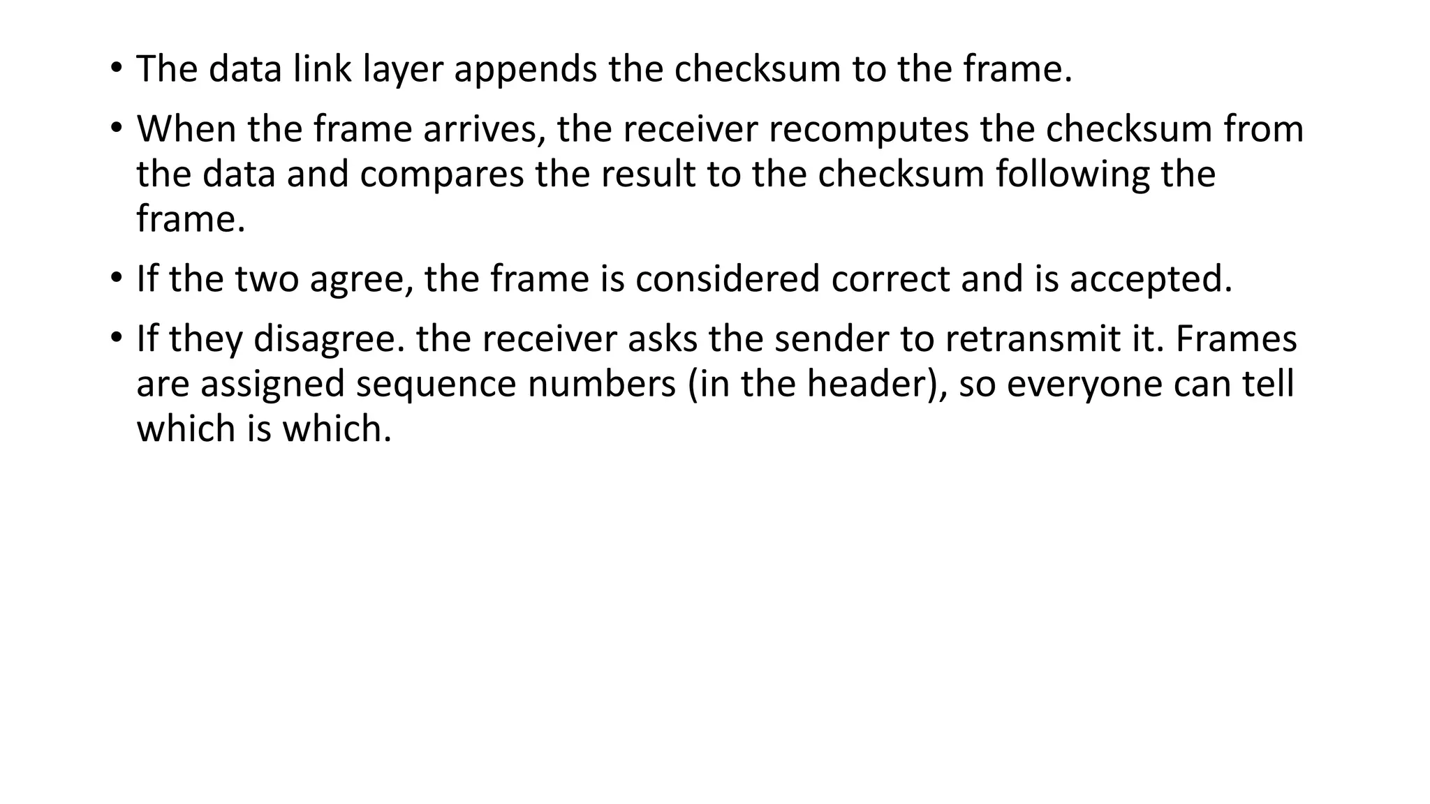 • The data link layer appends the checksum to the frame.
• When the frame arrives, the receiver recomputes the checksum from
the data and compares the result to the checksum following the
frame.
• If the two agree, the frame is considered correct and is accepted.
• If they disagree. the receiver asks the sender to retransmit it. Frames
are assigned sequence numbers (in the header), so everyone can tell
which is which.
 