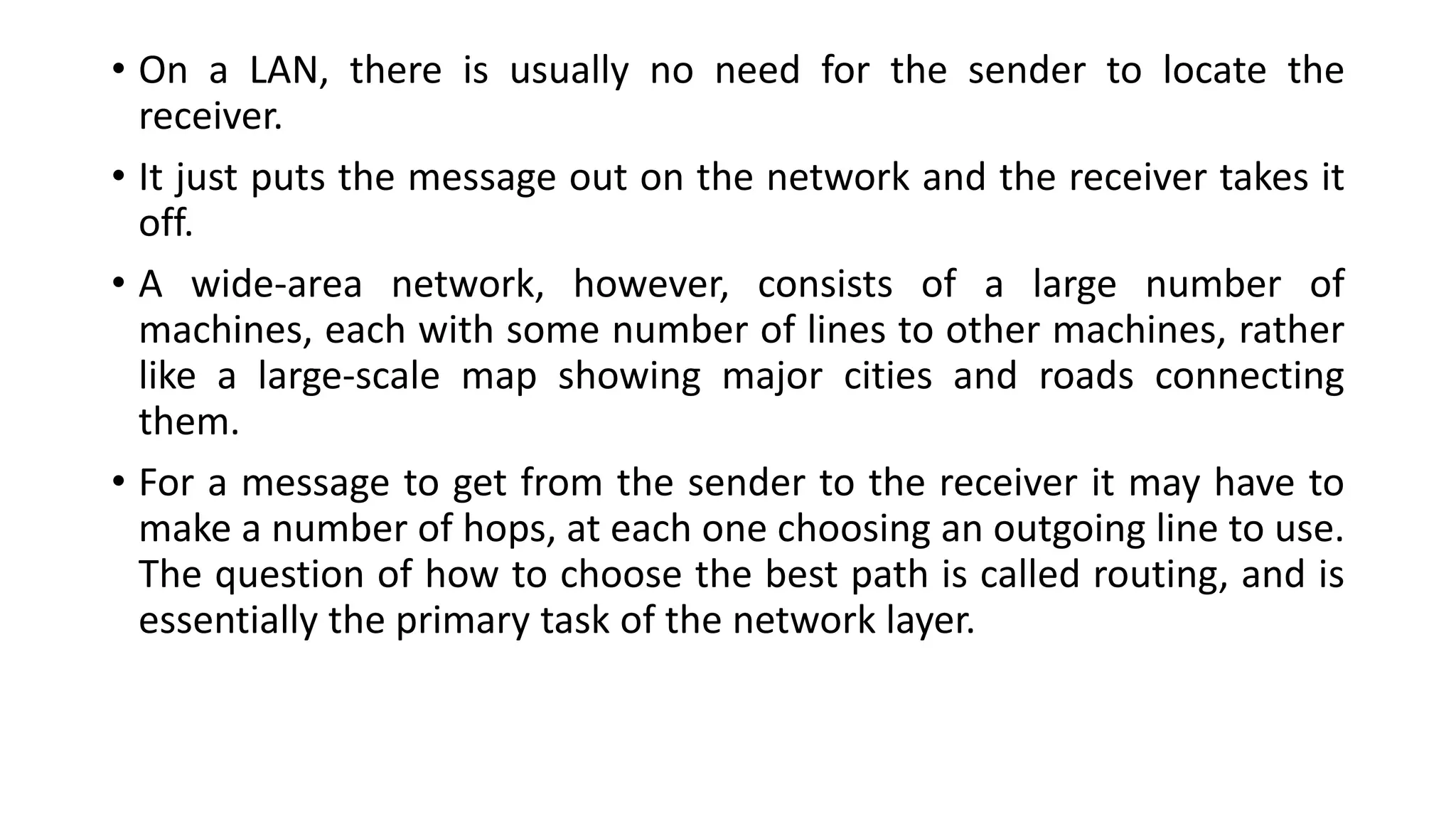 • On a LAN, there is usually no need for the sender to locate the
receiver.
• It just puts the message out on the network and the receiver takes it
off.
• A wide-area network, however, consists of a large number of
machines, each with some number of lines to other machines, rather
like a large-scale map showing major cities and roads connecting
them.
• For a message to get from the sender to the receiver it may have to
make a number of hops, at each one choosing an outgoing line to use.
The question of how to choose the best path is called routing, and is
essentially the primary task of the network layer.
 