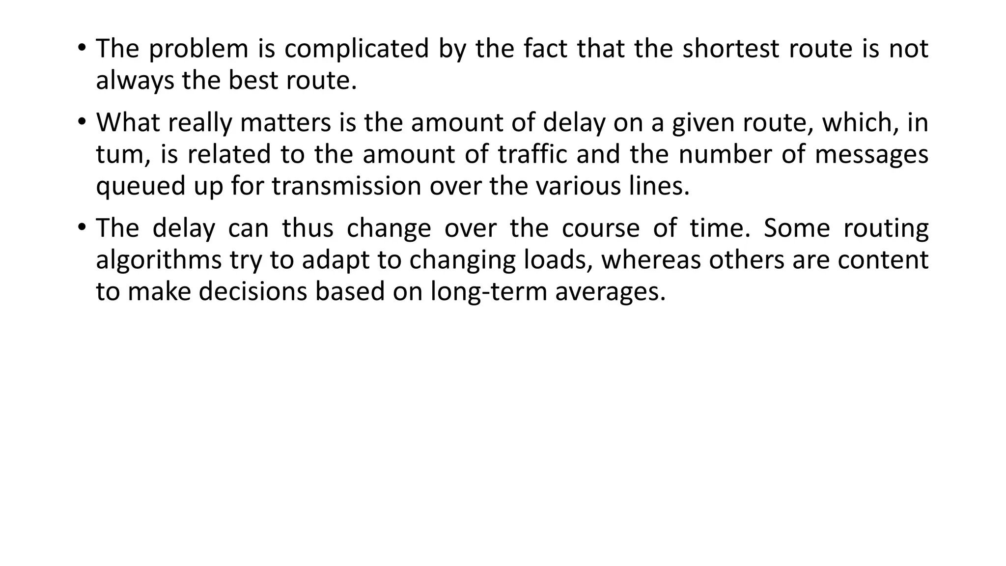 • The problem is complicated by the fact that the shortest route is not
always the best route.
• What really matters is the amount of delay on a given route, which, in
tum, is related to the amount of traffic and the number of messages
queued up for transmission over the various lines.
• The delay can thus change over the course of time. Some routing
algorithms try to adapt to changing loads, whereas others are content
to make decisions based on long-term averages.
 
