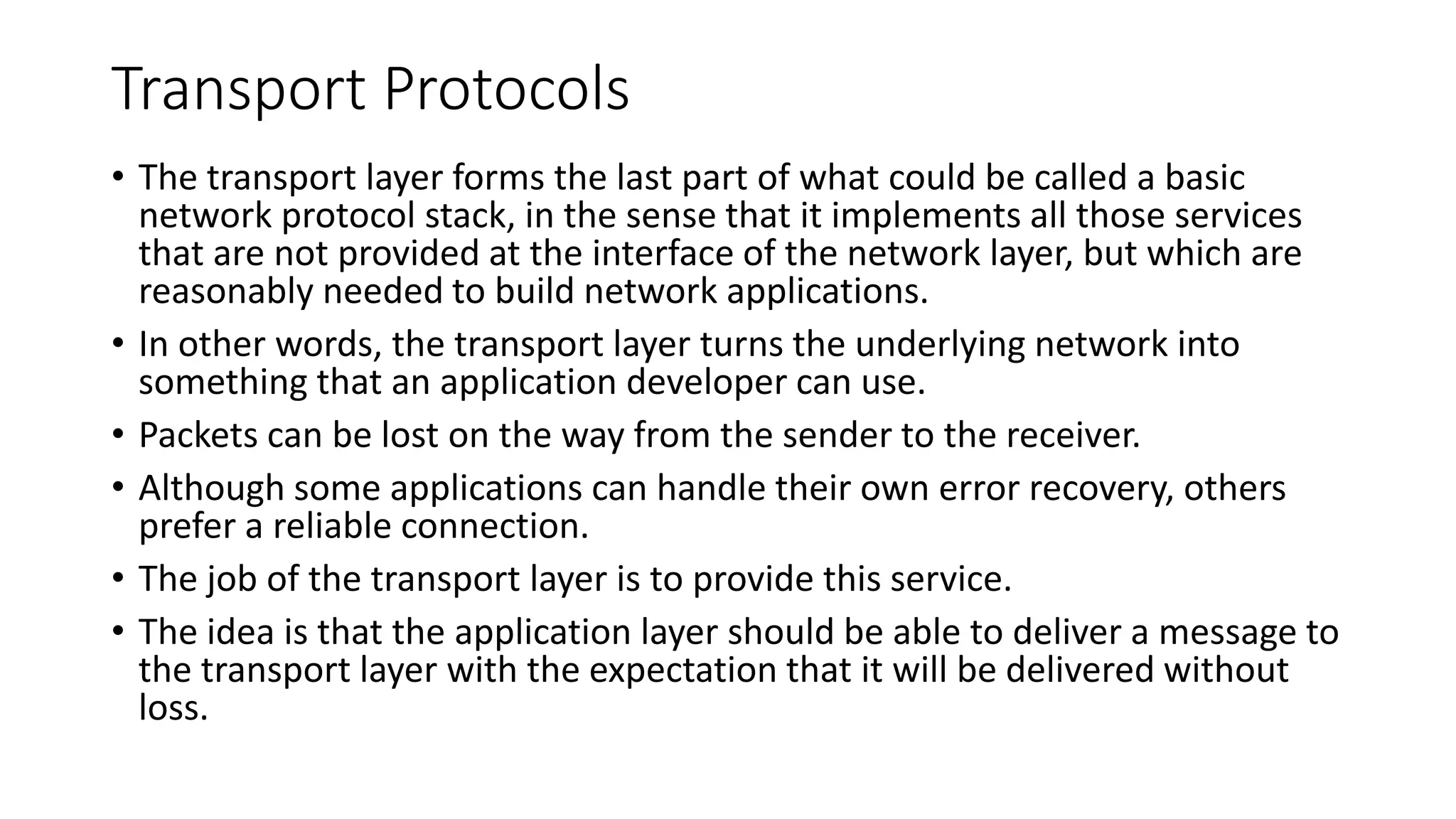 Transport Protocols
• The transport layer forms the last part of what could be called a basic
network protocol stack, in the sense that it implements all those services
that are not provided at the interface of the network layer, but which are
reasonably needed to build network applications.
• In other words, the transport layer turns the underlying network into
something that an application developer can use.
• Packets can be lost on the way from the sender to the receiver.
• Although some applications can handle their own error recovery, others
prefer a reliable connection.
• The job of the transport layer is to provide this service.
• The idea is that the application layer should be able to deliver a message to
the transport layer with the expectation that it will be delivered without
loss.
 