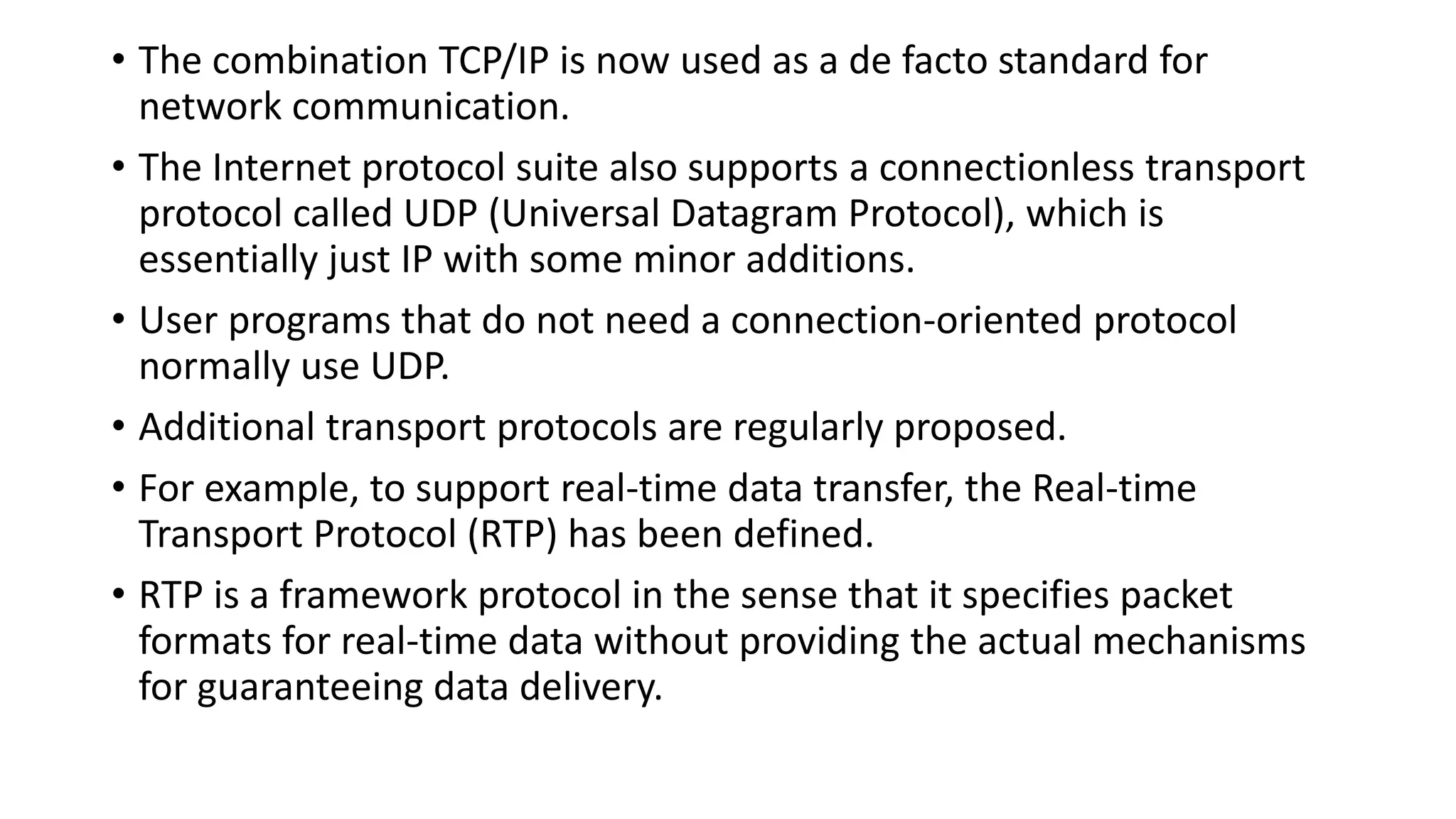• The combination TCP/IP is now used as a de facto standard for
network communication.
• The Internet protocol suite also supports a connectionless transport
protocol called UDP (Universal Datagram Protocol), which is
essentially just IP with some minor additions.
• User programs that do not need a connection-oriented protocol
normally use UDP.
• Additional transport protocols are regularly proposed.
• For example, to support real-time data transfer, the Real-time
Transport Protocol (RTP) has been defined.
• RTP is a framework protocol in the sense that it specifies packet
formats for real-time data without providing the actual mechanisms
for guaranteeing data delivery.
 