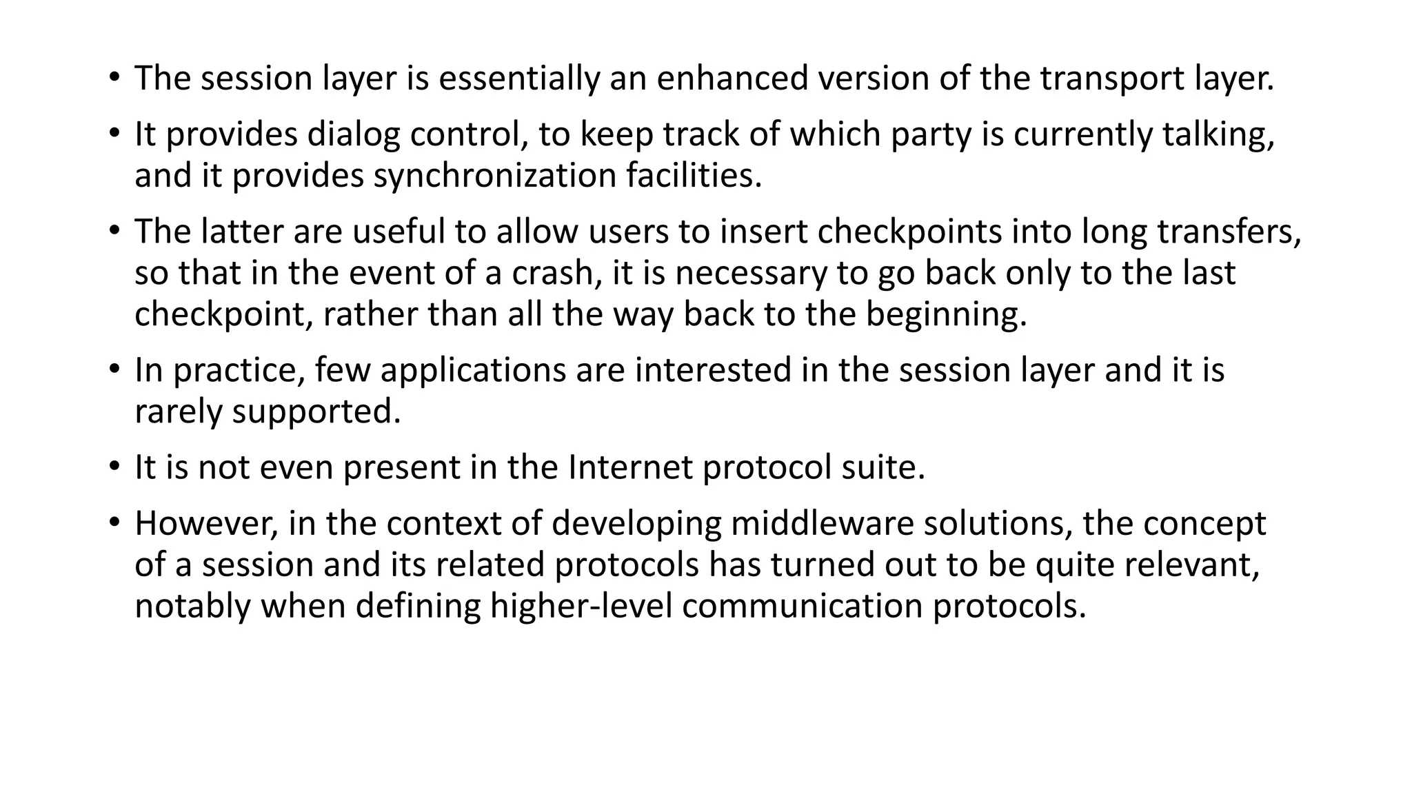 • The session layer is essentially an enhanced version of the transport layer.
• It provides dialog control, to keep track of which party is currently talking,
and it provides synchronization facilities.
• The latter are useful to allow users to insert checkpoints into long transfers,
so that in the event of a crash, it is necessary to go back only to the last
checkpoint, rather than all the way back to the beginning.
• In practice, few applications are interested in the session layer and it is
rarely supported.
• It is not even present in the Internet protocol suite.
• However, in the context of developing middleware solutions, the concept
of a session and its related protocols has turned out to be quite relevant,
notably when defining higher-level communication protocols.
 