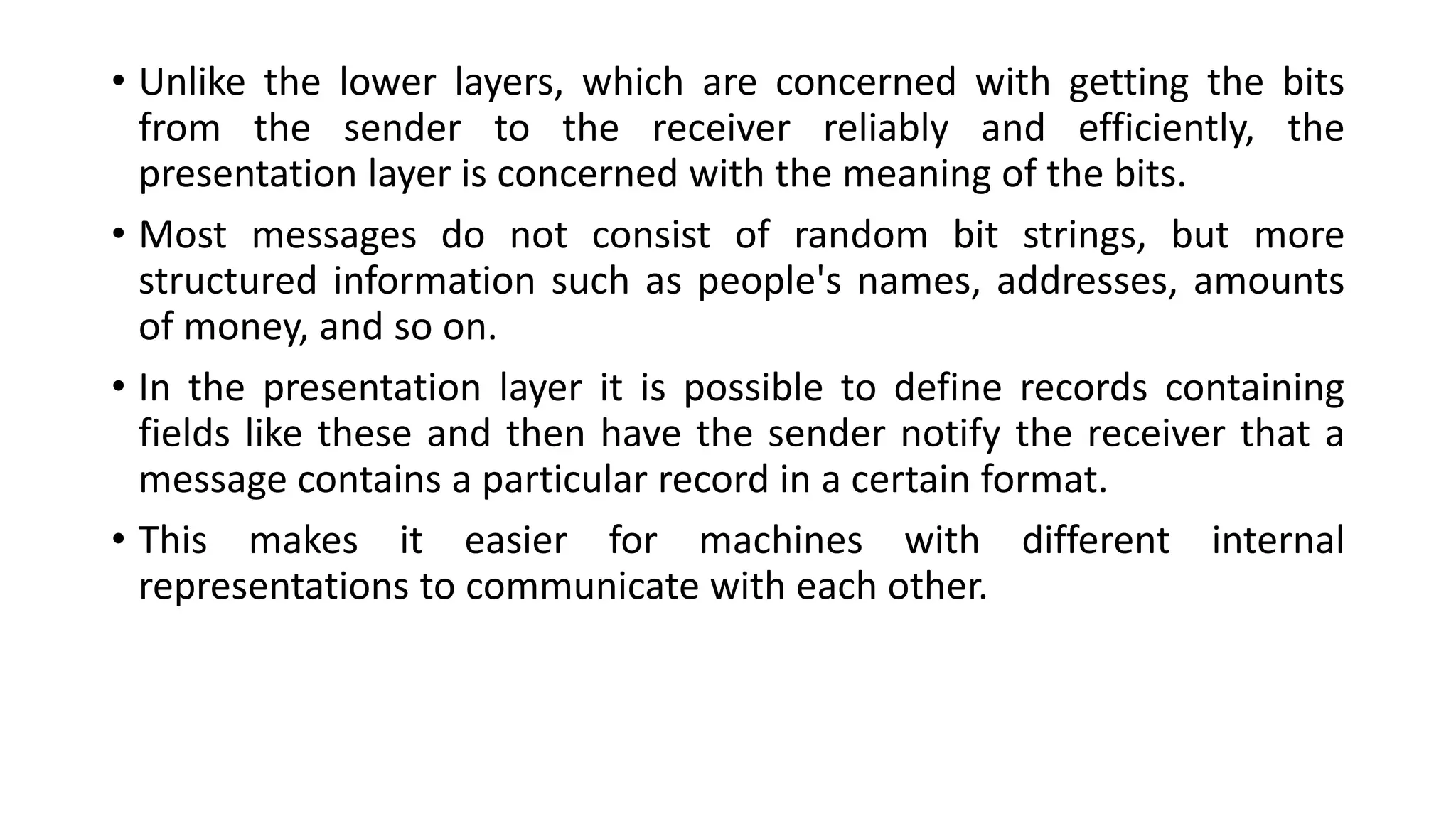 • Unlike the lower layers, which are concerned with getting the bits
from the sender to the receiver reliably and efficiently, the
presentation layer is concerned with the meaning of the bits.
• Most messages do not consist of random bit strings, but more
structured information such as people's names, addresses, amounts
of money, and so on.
• In the presentation layer it is possible to define records containing
fields like these and then have the sender notify the receiver that a
message contains a particular record in a certain format.
• This makes it easier for machines with different internal
representations to communicate with each other.
 