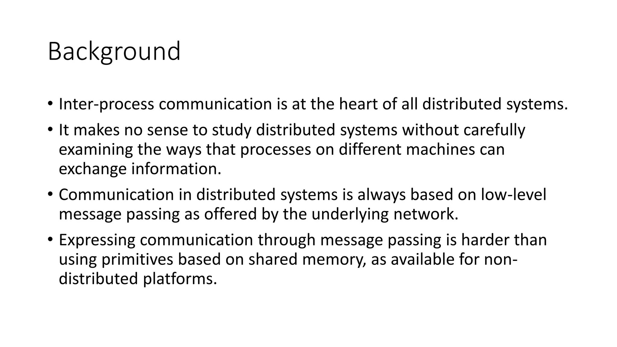 Background
• Inter-process communication is at the heart of all distributed systems.
• It makes no sense to study distributed systems without carefully
examining the ways that processes on different machines can
exchange information.
• Communication in distributed systems is always based on low-level
message passing as offered by the underlying network.
• Expressing communication through message passing is harder than
using primitives based on shared memory, as available for non-
distributed platforms.
 