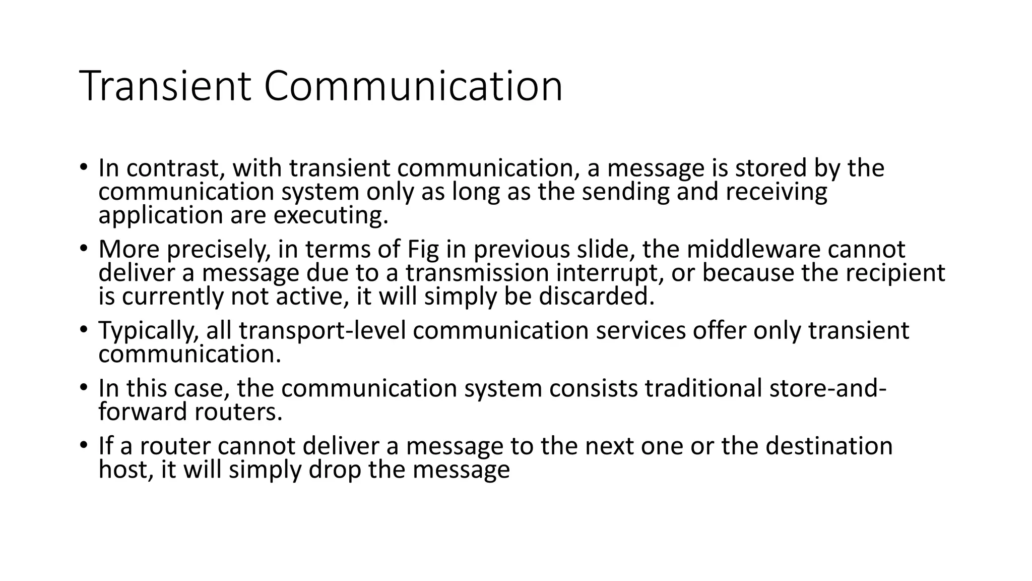 Transient Communication
• In contrast, with transient communication, a message is stored by the
communication system only as long as the sending and receiving
application are executing.
• More precisely, in terms of Fig in previous slide, the middleware cannot
deliver a message due to a transmission interrupt, or because the recipient
is currently not active, it will simply be discarded.
• Typically, all transport-level communication services offer only transient
communication.
• In this case, the communication system consists traditional store-and-
forward routers.
• If a router cannot deliver a message to the next one or the destination
host, it will simply drop the message
 