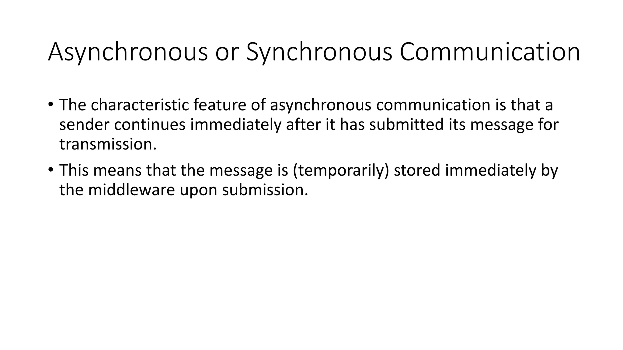 Asynchronous or Synchronous Communication
• The characteristic feature of asynchronous communication is that a
sender continues immediately after it has submitted its message for
transmission.
• This means that the message is (temporarily) stored immediately by
the middleware upon submission.
 