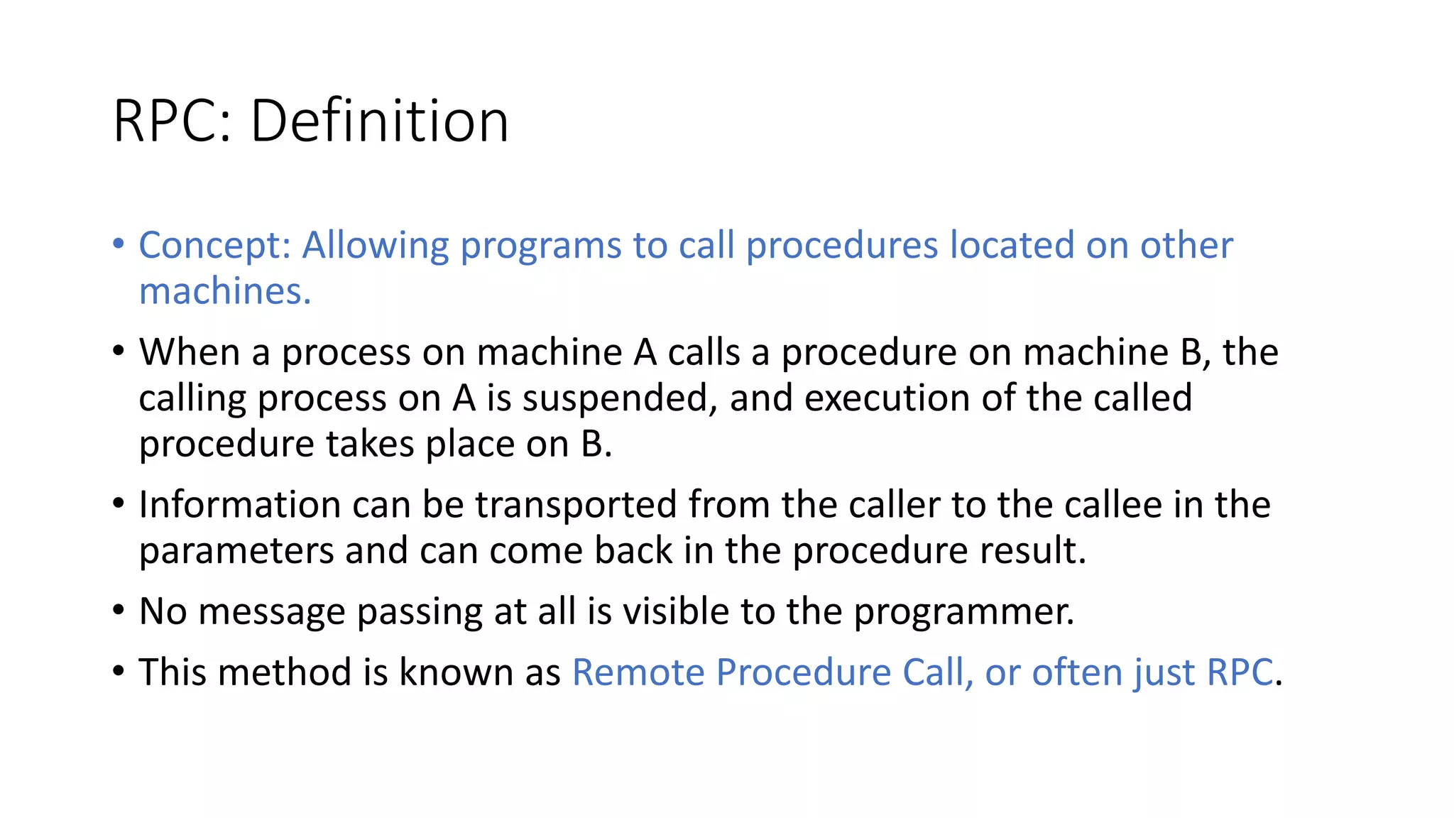 RPC: Definition
• Concept: Allowing programs to call procedures located on other
machines.
• When a process on machine A calls a procedure on machine B, the
calling process on A is suspended, and execution of the called
procedure takes place on B.
• Information can be transported from the caller to the callee in the
parameters and can come back in the procedure result.
• No message passing at all is visible to the programmer.
• This method is known as Remote Procedure Call, or often just RPC.
 