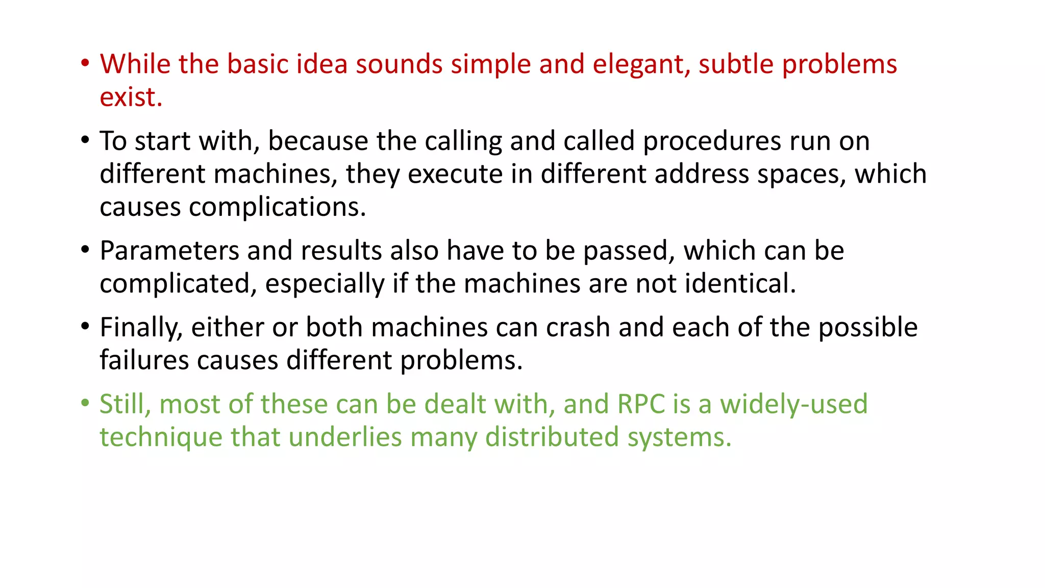 • While the basic idea sounds simple and elegant, subtle problems
exist.
• To start with, because the calling and called procedures run on
different machines, they execute in different address spaces, which
causes complications.
• Parameters and results also have to be passed, which can be
complicated, especially if the machines are not identical.
• Finally, either or both machines can crash and each of the possible
failures causes different problems.
• Still, most of these can be dealt with, and RPC is a widely-used
technique that underlies many distributed systems.
 