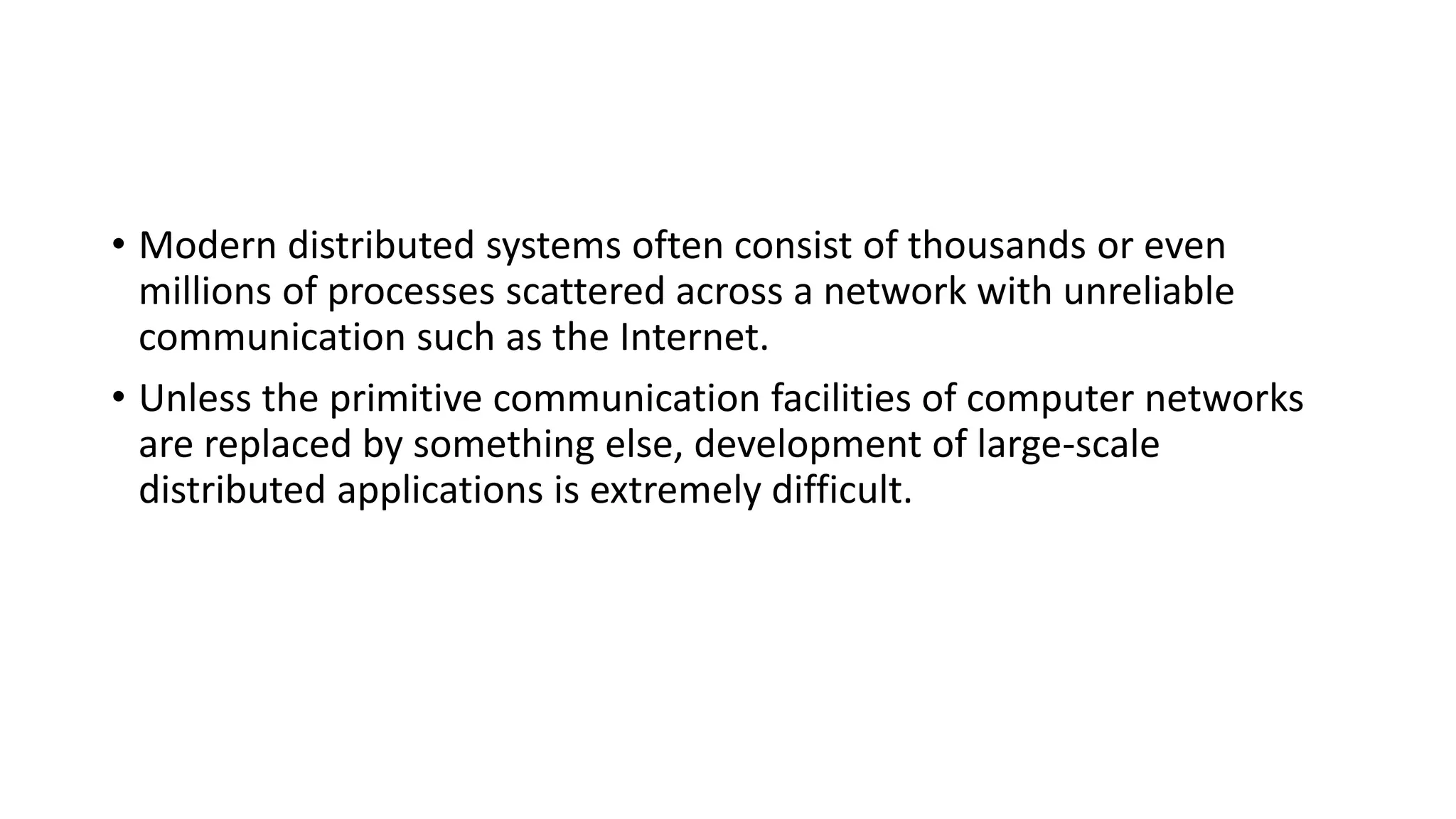 • Modern distributed systems often consist of thousands or even
millions of processes scattered across a network with unreliable
communication such as the Internet.
• Unless the primitive communication facilities of computer networks
are replaced by something else, development of large-scale
distributed applications is extremely difficult.
 