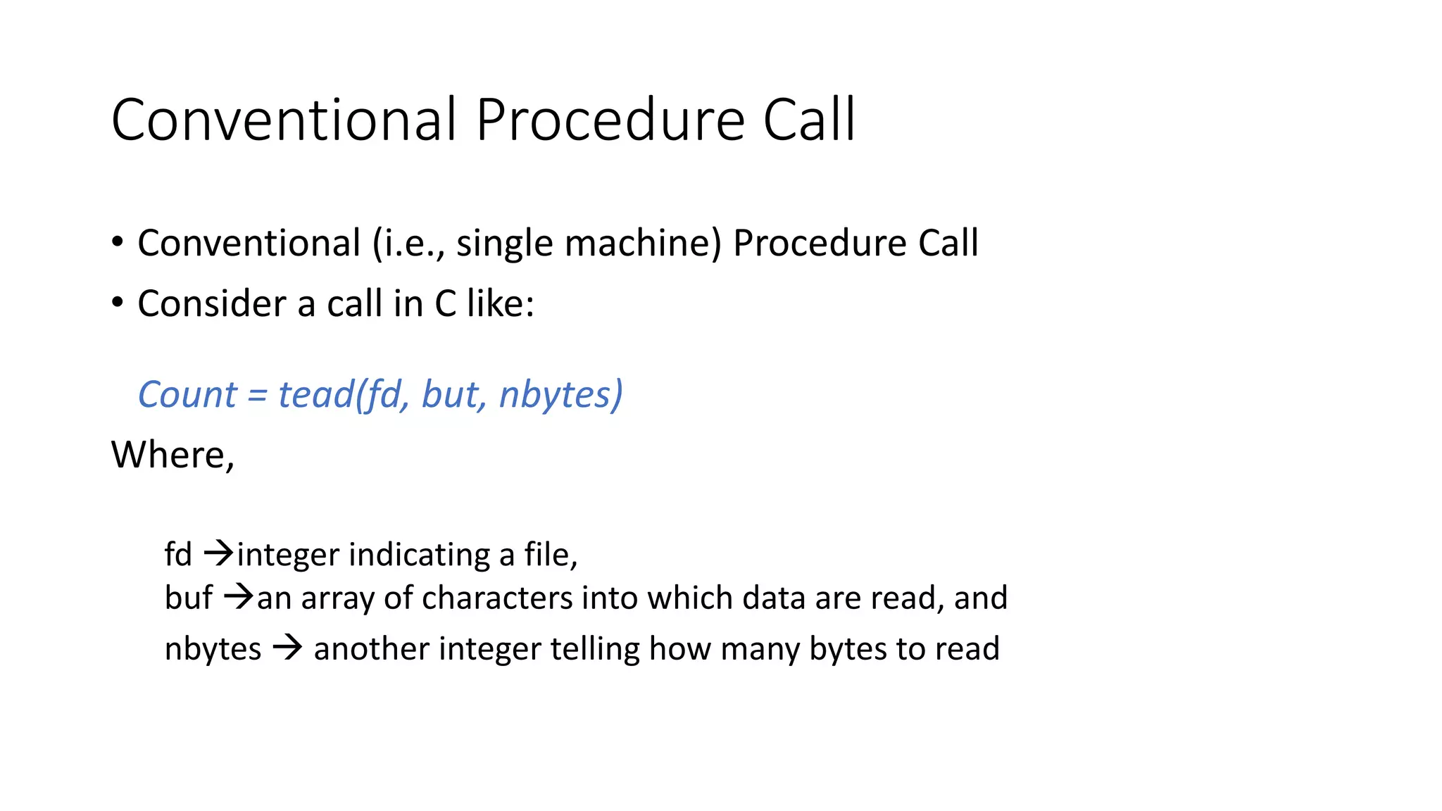 Conventional Procedure Call
• Conventional (i.e., single machine) Procedure Call
• Consider a call in C like:
Count = tead(fd, but, nbytes)
Where,
fd →integer indicating a file,
buf →an array of characters into which data are read, and
nbytes → another integer telling how many bytes to read
 
