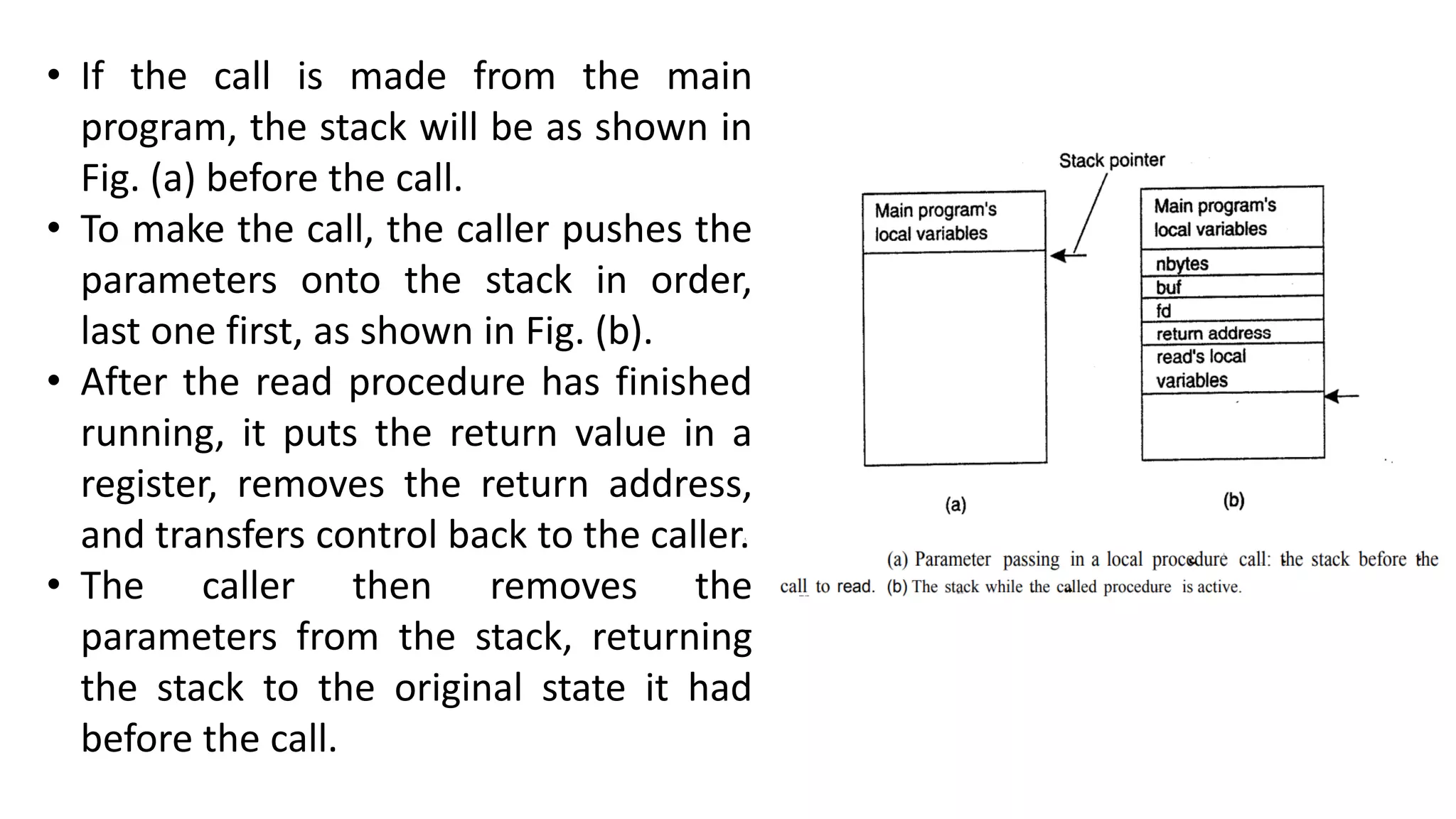• If the call is made from the main
program, the stack will be as shown in
Fig. (a) before the call.
• To make the call, the caller pushes the
parameters onto the stack in order,
last one first, as shown in Fig. (b).
• After the read procedure has finished
running, it puts the return value in a
register, removes the return address,
and transfers control back to the caller.
• The caller then removes the
parameters from the stack, returning
the stack to the original state it had
before the call.
 