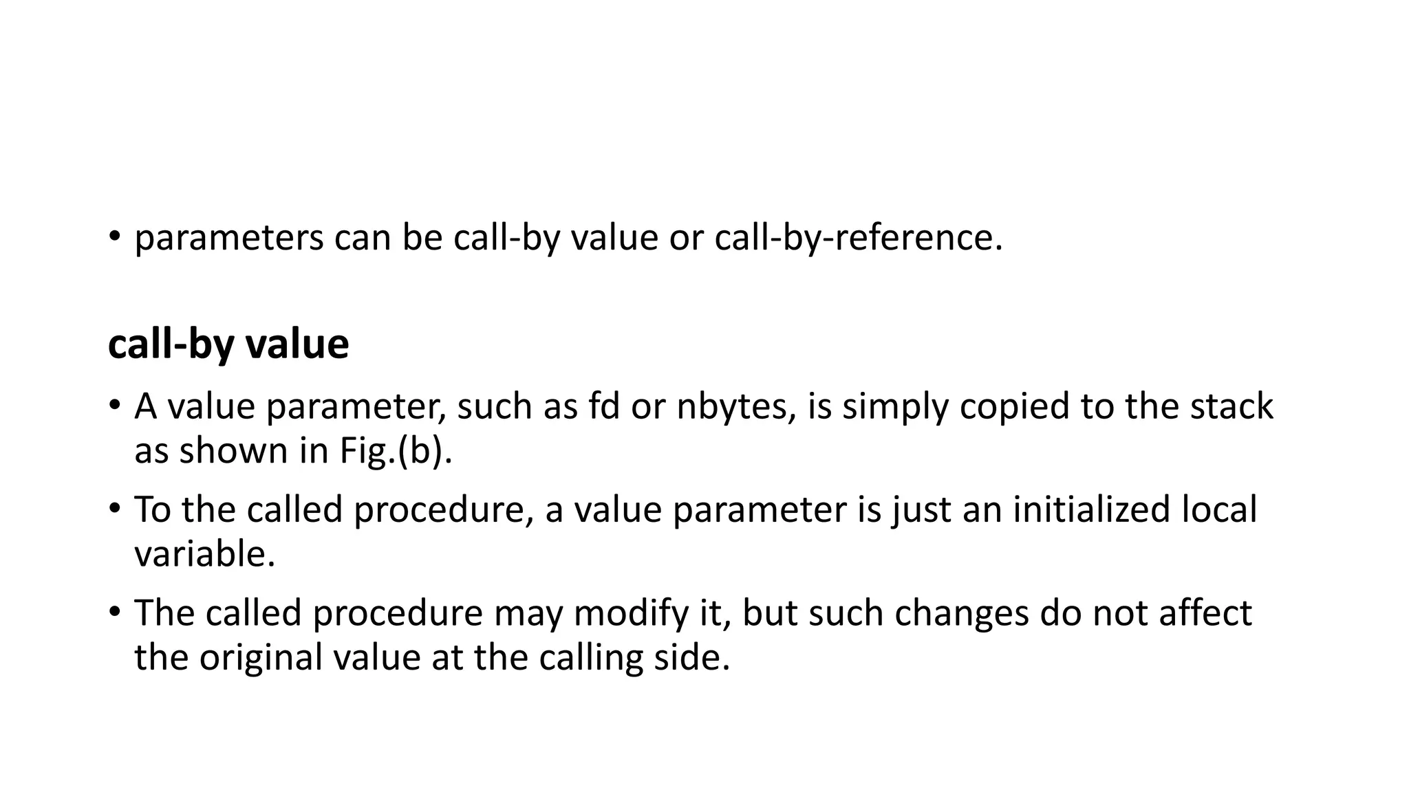 • parameters can be call-by value or call-by-reference.
call-by value
• A value parameter, such as fd or nbytes, is simply copied to the stack
as shown in Fig.(b).
• To the called procedure, a value parameter is just an initialized local
variable.
• The called procedure may modify it, but such changes do not affect
the original value at the calling side.
 