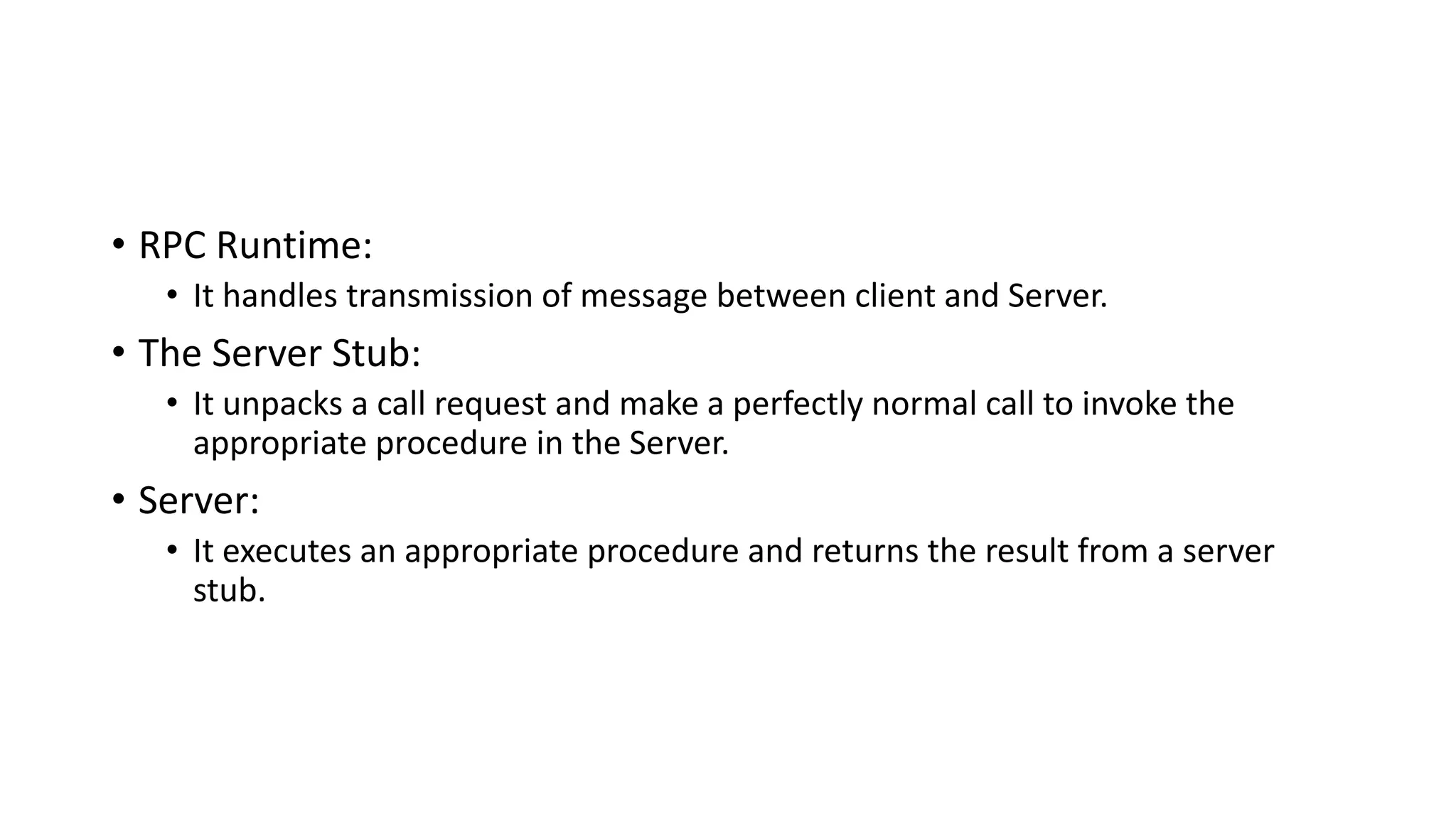 • RPC Runtime:
• It handles transmission of message between client and Server.
• The Server Stub:
• It unpacks a call request and make a perfectly normal call to invoke the
appropriate procedure in the Server.
• Server:
• It executes an appropriate procedure and returns the result from a server
stub.
 