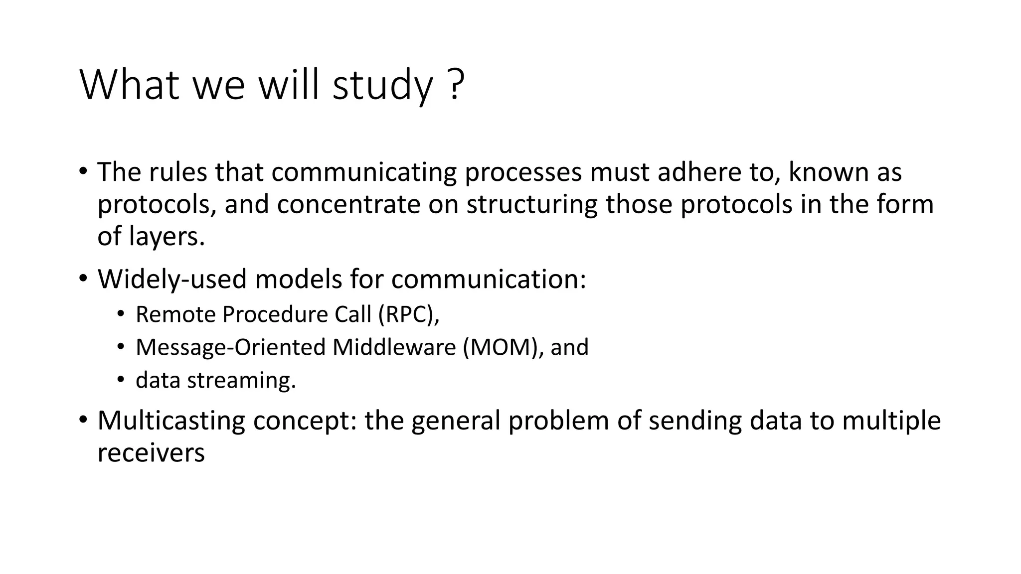 What we will study ?
• The rules that communicating processes must adhere to, known as
protocols, and concentrate on structuring those protocols in the form
of layers.
• Widely-used models for communication:
• Remote Procedure Call (RPC),
• Message-Oriented Middleware (MOM), and
• data streaming.
• Multicasting concept: the general problem of sending data to multiple
receivers
 