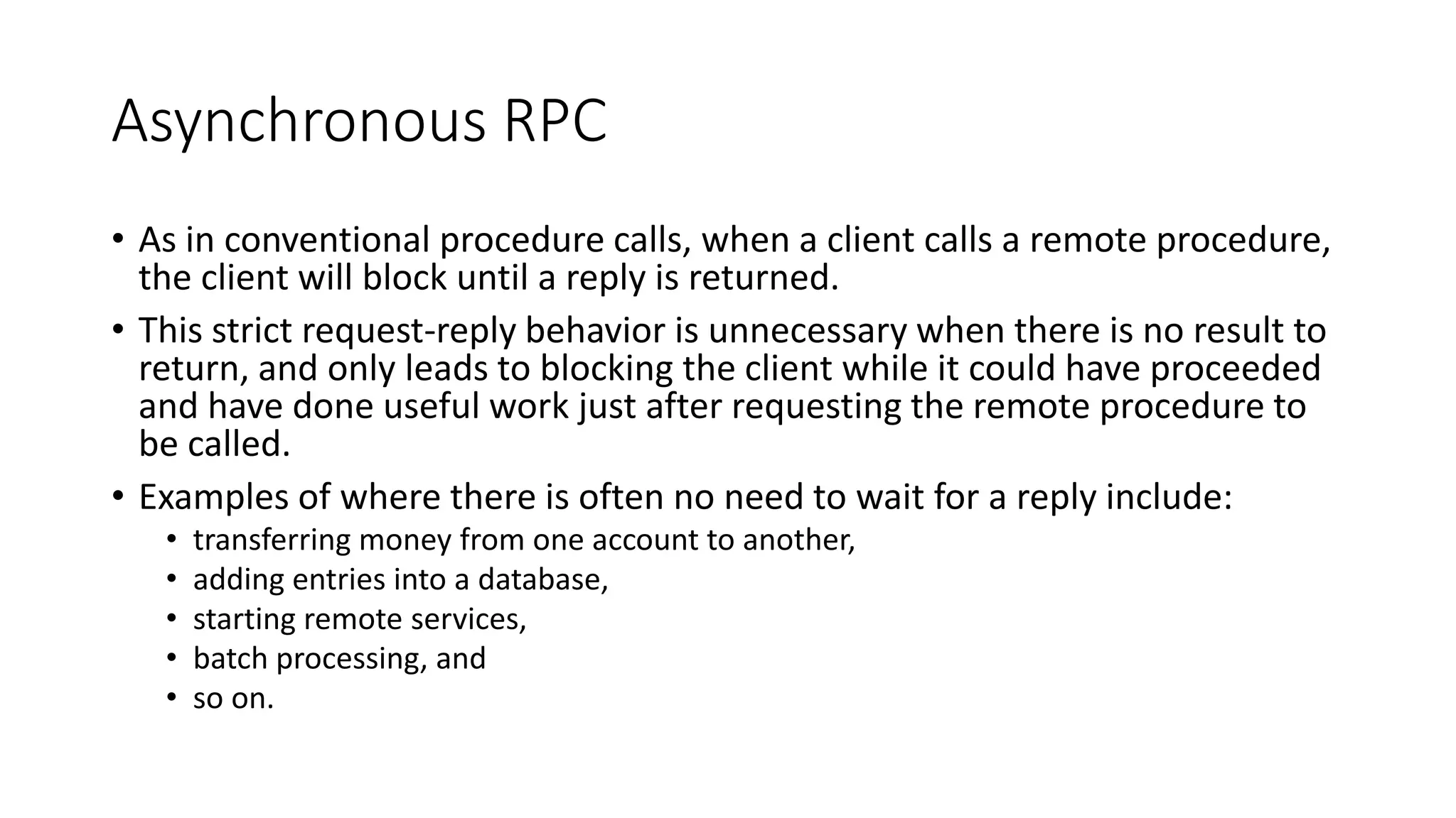 Asynchronous RPC
• As in conventional procedure calls, when a client calls a remote procedure,
the client will block until a reply is returned.
• This strict request-reply behavior is unnecessary when there is no result to
return, and only leads to blocking the client while it could have proceeded
and have done useful work just after requesting the remote procedure to
be called.
• Examples of where there is often no need to wait for a reply include:
• transferring money from one account to another,
• adding entries into a database,
• starting remote services,
• batch processing, and
• so on.
 