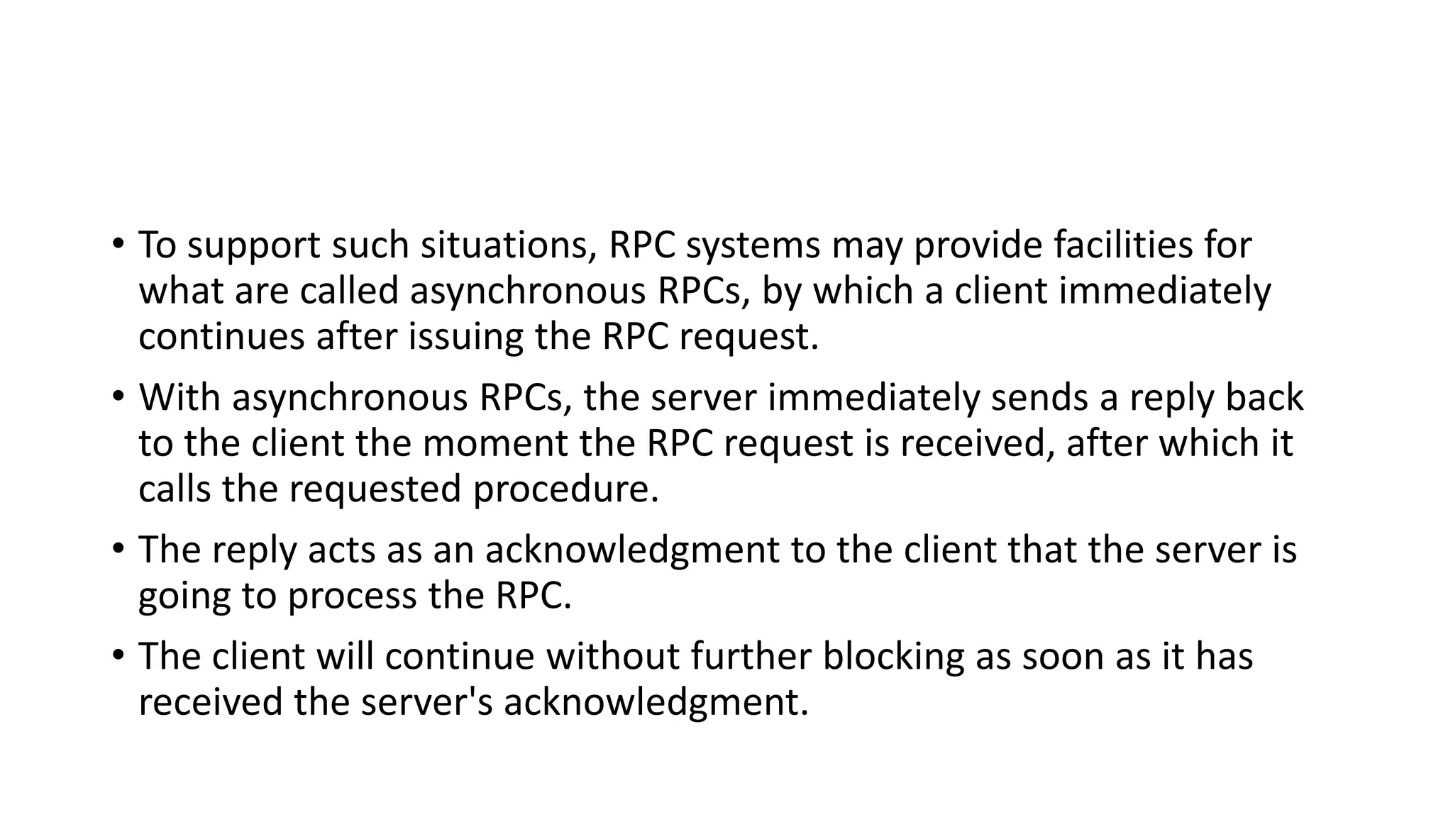 • To support such situations, RPC systems may provide facilities for
what are called asynchronous RPCs, by which a client immediately
continues after issuing the RPC request.
• With asynchronous RPCs, the server immediately sends a reply back
to the client the moment the RPC request is received, after which it
calls the requested procedure.
• The reply acts as an acknowledgment to the client that the server is
going to process the RPC.
• The client will continue without further blocking as soon as it has
received the server's acknowledgment.
 