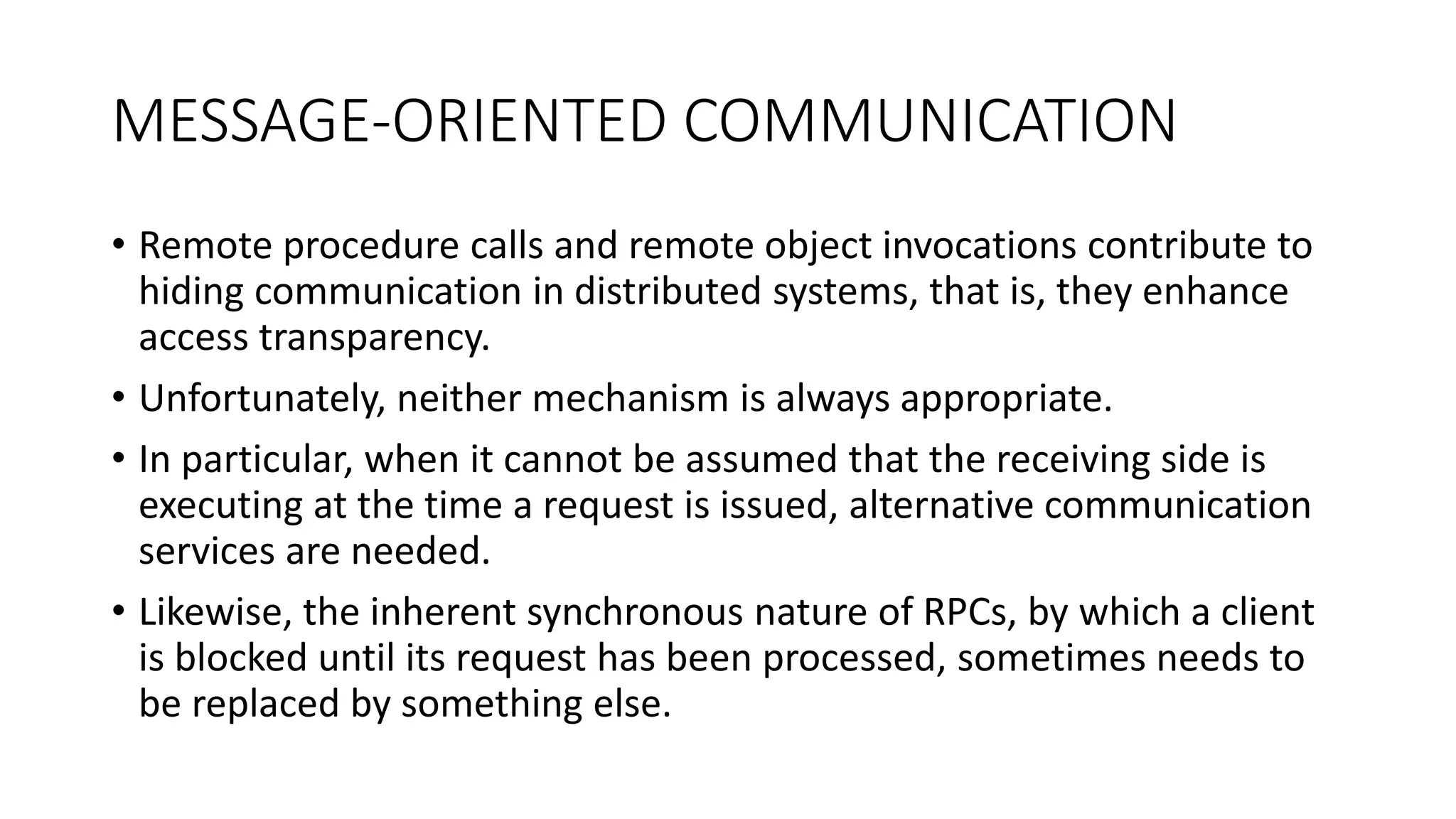 MESSAGE-ORIENTED COMMUNICATION
• Remote procedure calls and remote object invocations contribute to
hiding communication in distributed systems, that is, they enhance
access transparency.
• Unfortunately, neither mechanism is always appropriate.
• In particular, when it cannot be assumed that the receiving side is
executing at the time a request is issued, alternative communication
services are needed.
• Likewise, the inherent synchronous nature of RPCs, by which a client
is blocked until its request has been processed, sometimes needs to
be replaced by something else.
 
