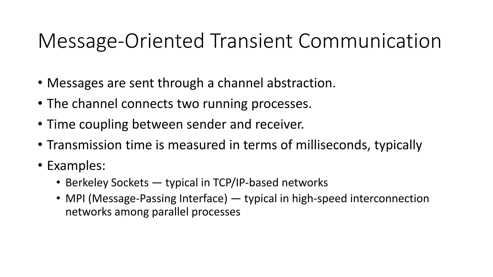 Message-Oriented Transient Communication
• Messages are sent through a channel abstraction.
• The channel connects two running processes.
• Time coupling between sender and receiver.
• Transmission time is measured in terms of milliseconds, typically
• Examples:
• Berkeley Sockets — typical in TCP/IP-based networks
• MPI (Message-Passing Interface) — typical in high-speed interconnection
networks among parallel processes
 
