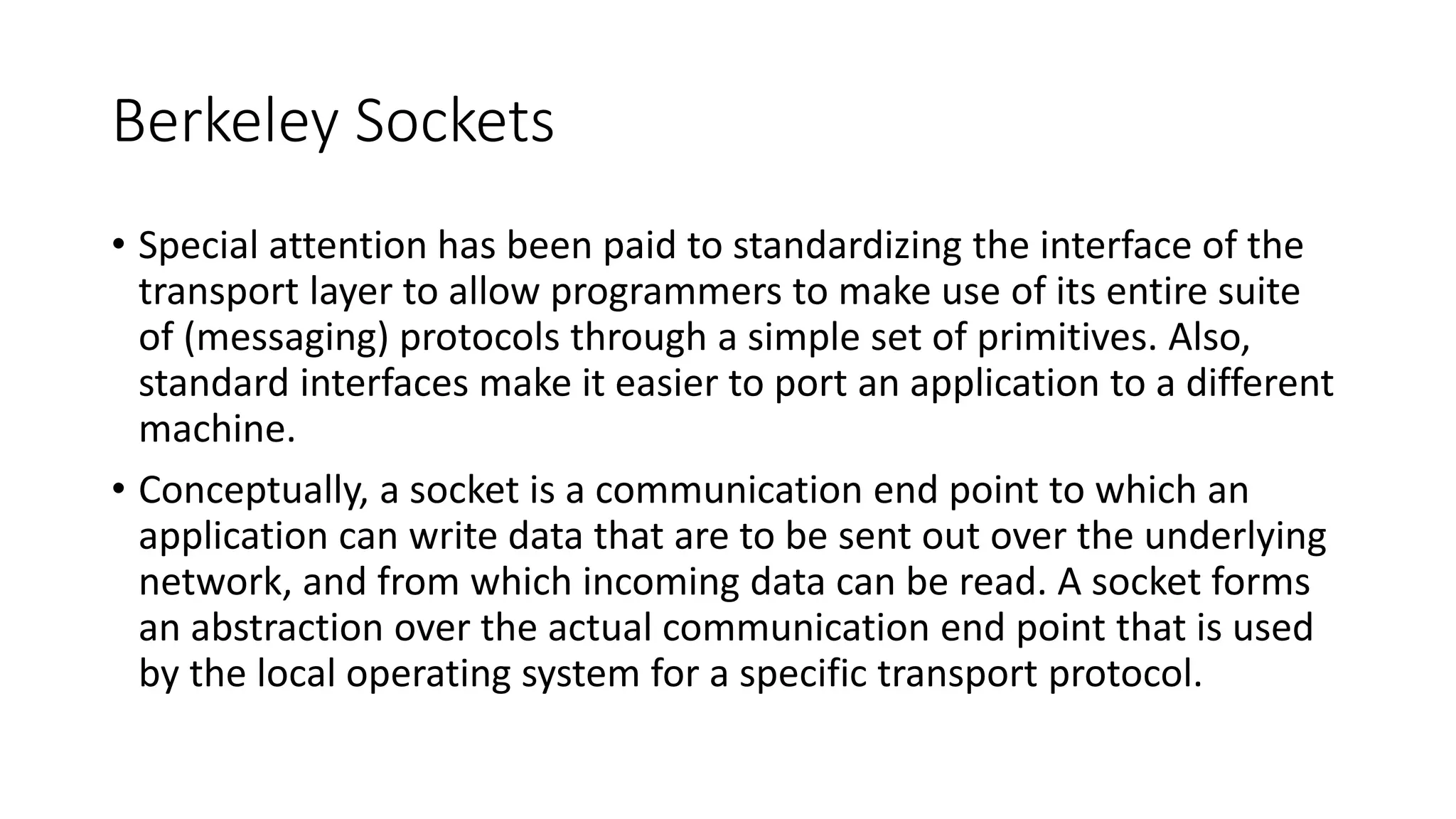 Berkeley Sockets
• Special attention has been paid to standardizing the interface of the
transport layer to allow programmers to make use of its entire suite
of (messaging) protocols through a simple set of primitives. Also,
standard interfaces make it easier to port an application to a different
machine.
• Conceptually, a socket is a communication end point to which an
application can write data that are to be sent out over the underlying
network, and from which incoming data can be read. A socket forms
an abstraction over the actual communication end point that is used
by the local operating system for a specific transport protocol.
 