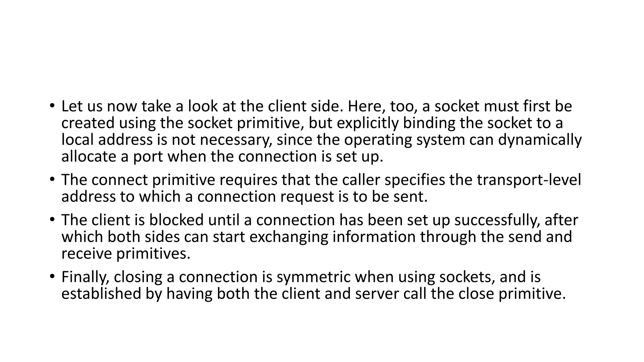 • Let us now take a look at the client side. Here, too, a socket must first be
created using the socket primitive, but explicitly binding the socket to a
local address is not necessary, since the operating system can dynamically
allocate a port when the connection is set up.
• The connect primitive requires that the caller specifies the transport-level
address to which a connection request is to be sent.
• The client is blocked until a connection has been set up successfully, after
which both sides can start exchanging information through the send and
receive primitives.
• Finally, closing a connection is symmetric when using sockets, and is
established by having both the client and server call the close primitive.
 